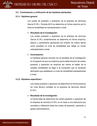 52
5.3. Contrastación y verificación de las hipótesis planteadas
5.3.1. Hipótesis general
Los costos de posesión y operación de la empresa de Servicios
García E.I.R.L. Periodo-2015 se determina en forma empírica por lo
tanto la rentabilidad es sobreestimada e irreal.
 Resultado de la investigación
Los costos posesión y operación de la empresa de servicios
García E.I.R.L evidentemente se determina en forma empírica,
básica y rudimentaria generando así omisión de costos dando
como resultado un nivel de rentabilidad que refleja un monto
sobreestimado e irreal.
 Contrastación
La hipótesis general coincide con el resultado de la investigación
en el aspecto de que se evidencia que la determinación de costos
posesión y operación es empírica así mismo al hablar de la
variable rentabilidad se llega a la conclusión que el resultado
demuestra que establecen un nivel de rentabilidad sobreestimada
e irreal.
5.3.2. Hipótesis especificas I
Los costos posesión y operación se determinan en forma empírica
sin nivel técnico contable en la empresa de Servicios García
E.I.R.L.
 Resultado de la investigación
La forma ideal de determinar los costos posesión y operación de
la empresa de servicios E.I.R.L es en base a una estructura que
considere y diferencie todos los costos de posesión, operación y
gastos administrativos.
 