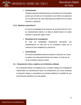 53
 Contrastación
Hipótesis específica planteada tiene concordancia con el resultado
puesto que coincide con el resultado el cual refiere a la aplicación
de una estructura de costo adecuada para determinar los costos
posesión y operación.
5.3.3. Hipótesis especificas II
El nivel de rentabilidad de la empresa de servicios García E.I.R.L
es sobreestimado debido a la falta de determinación de costos
posesión y operación según norma.
 Resultado de la investigación
El nivel de rentabilidad actualmente demuestra una
sobrestimación en vista que no se consideran costos por la
manera de cómo establecen su estructura
 Contrastación
El nivel de rentabilidad tendrá la tendencia a disminuir en cuanto
se aplique una adecuada estructura de costos, en vista que se
ha de considerar mayores costos.
5.4. Comparación crítica y objetiva con la literatura utilizada
En el presente estudio se establece que no existen trabajos de investigación
relacionados a la actividad para hacer una comparación, por lo que constituye
el siguiente trabajo un precedente que permite establecer la realidad de que
esta empresa establezca una real gestión.
 