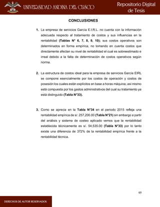 69
CONCLUSIONES
1. La empresa de servicios García E.I.R.L. no cuenta con la información
adecuada respecto al tratamiento de costos y sus influencias en la
rentabilidad (Tablas N° 6, 7, 8, 9, 10); sus costos operativos son
determinados en forma empírica, no tomando en cuenta costos que
directamente afectan su nivel de rentabilidad el cual es sobreestimado e
irreal debido a la falta de determinación de costos operativos según
norma.
2. La estructura de costos ideal para la empresa de servicios García EIRL
se compone esencialmente por los costos de operación y costos de
posesión los cuales están explícitos en base a horas máquina; así mismo
está compuesta por los gastos administrativos del cual su tratamiento ya
está distinguido (Tabla N°33).
3. Como se aprecia en la Tabla N°34 en el periodo 2015 refleja una
rentabilidad empírica de s/. 257,200.00 (Tabla N°21) sin embargo a partir
del análisis y sistema de costeo aplicado vemos que la rentabilidad
establecida técnicamente es s/. 54,535.00 (Tabla N°33) por lo tanto
existe una diferencia de 372% de la rentabilidad empírica frente a la
rentabilidad técnica.
 
