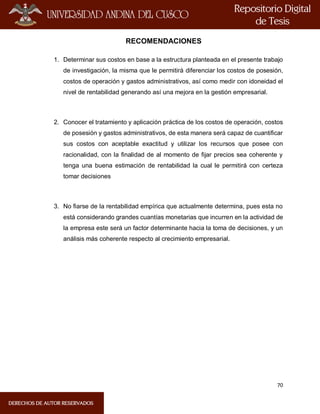 70
RECOMENDACIONES
1. Determinar sus costos en base a la estructura planteada en el presente trabajo
de investigación, la misma que le permitirá diferenciar los costos de posesión,
costos de operación y gastos administrativos, así como medir con idoneidad el
nivel de rentabilidad generando así una mejora en la gestión empresarial.
2. Conocer el tratamiento y aplicación práctica de los costos de operación, costos
de posesión y gastos administrativos, de esta manera será capaz de cuantificar
sus costos con aceptable exactitud y utilizar los recursos que posee con
racionalidad, con la finalidad de al momento de fijar precios sea coherente y
tenga una buena estimación de rentabilidad la cual le permitirá con certeza
tomar decisiones
3. No fiarse de la rentabilidad empírica que actualmente determina, pues esta no
está considerando grandes cuantías monetarias que incurren en la actividad de
la empresa este será un factor determinante hacia la toma de decisiones, y un
análisis más coherente respecto al crecimiento empresarial.
 