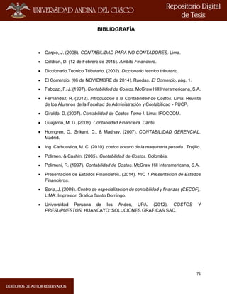 71
BIBLIOGRAFÌA
 Carpio, J. (2008). CONTABILIDAD PARA NO CONTADORES. Lima.
 Celdran, D. (12 de Febrero de 2015). Ambito Financiero.
 Diccionario Tecnico Tributario. (2002). Diccionario tecnico tributario.
 El Comercio. (06 de NOVIEMBRE de 2014). Ruedas. El Comercio, pág. 1.
 Fabozzi, F. J. (1997). Contabilidad de Costos. McGraw Hill Interamericana, S.A.
 Fernández, R. (2012). Introducción a la Contabilidad de Costos. Lima: Revista
de los Alumnos de la Facultad de Administración y Contabilidad - PUCP.
 Giraldo, D. (2007). Contabilidad de Costos Tomo I. Lima: IFOCCOM.
 Guajardo, M. G. (2006). Contabilidad Financiera. Cantú.
 Horngren, C., Srikant, D., & Madhav. (2007). CONTABILIDAD GERENCIAL.
Madrid.
 Ing. Carhuavilca, M. C. (2010). costos horario de la maquinaria pesada . Trujillo.
 Polimen, & Cashin. (2005). Contabilidad de Costos. Colombia.
 Polimeni, R. (1997). Contabilidad de Costos. McGraw Hill Interamericana, S.A.
 Presentacion de Estados Financieros. (2014). NIC 1 Presentacion de Estados
Financieros.
 Soria, J. (2008). Centro de especializacion de contabilidad y finanzas (CECOF).
LIMA: Impresion Grafica Santo Domingo.
 Universidad Peruana de los Andes, UPA. (2012). COSTOS Y
PRESUPUESTOS. HUANCAYO: SOLUCIONES GRAFICAS SAC.
 
