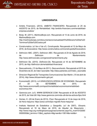 72
LINKOGRAFIA
 Ambito Financiero. (2012). AMBITO FINANCIERO. Recuperado el 25 de
AGOSTO de 2015, de Rentabilidad: http://ambito-financiero.com/rentabilidad-
empresa-analisis/
 Borja, M. (2011). MartinezBorja.com. Recuperado el 13 de Junio de 2016, de
MartinezBorja.com:
http://martinezborjas.com/documentacion/actualidad/5%20Glorario%20de%20
Terminos%20de%20Costos.pdf
 Construmatica. (s.f de s.f de s.f). Construpedia. Recuperado el 12 de Mayo de
2016, de Excavadora: http://www.construmatica.com/construpedia/Excavadora
 Definicion ABC. (2007). Definicion ABC. Recuperado el 24 de Agosto de 2016,
de Definicion de Mantenimiento:
http://www.definicionabc.com/general/mantenimiento.php
 Definicion De. (2010). Definicion.De. Recuperado el 18 de SETIEMBRE de
2015, de http://definicion.de/rentabilidad-financiera/
 Descuadrando. (13 de Mayo de 2011). Descuandrando. Recuperado el 2015 de
Diciembre de 25, de Valor razonable: http://descuadrando.com/Valor_razonable
 Direccion Regional De Transportes Comunicaciones San Martin. (15 de abril de
2014). http://www.drtcsanmartin.gob.pe/.
 Economia48. (2013). LA GRAN ENCICLOPEDIA DE ECONOMIA. Recuperado
el 22 de SETIEMBRE de 2015, de
http://www.economia48.com/spa/d/rentabilidad-economica/rentabilidad-
economica.htm
 Gerencie.com. (s.f). WWW.GERENCIE.COM. Recuperado el 26 de AGOSTO
de 2015, de Vida Util: http://www.gerencie.com/vida-util-de-los-activos-fijos.html
 Gomez, E. (29 de Enero de 2013). Prezi. Recuperado el 12 de mayo de 2016,
de Hora maquina: https://prezi.com/c0po-mgick6-/hora-maquina/
 Instituto Nacional de Estadistica y Geografia. (s.f de 2007). Glosario.
Recuperado el 16 de Mayo de 2016, de Alquiler de Maquinaria :
http://www.inegi.org.mx/lib/glosario/paginas/contenido.aspx?id_nivel=0103000
0000000&id_termino=15&id_capitulo=4&g=een&c=10614&s=est&e=
 