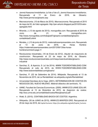 73
 Janmol Asesores Inmobiliarios. (s.f de s.f de s.f). Janmol Asesores Inmobiliarios.
Recuperado el 11 de Enero de 2016, de Glosario:
http://www.janmol.es/glosario.asp
 Macroeconomia. (10 de Marzo de 2010). Macroeconomia. Recuperado el 2015
de mayo de 02, de Valor agregado: http://per-anturio.blogspot.pe/2010/03/valor-
agregado.html
 Miranda, J. (13 de agosto de 2013). monografias.com. Recuperado el 2016 de
Junio de 21, de monografias.com:
http://www.monografias.com/trabajos67/glosario-contabilidad/glosario-
contabilidad5.shtml
 Morales, J. (13 de junio de 2013). matematicasempresariales.com. Recuperado
el 13 de Junio de 2016, de Horas Hombre:
https://matematicasempresariales.com/2013/06/13/las-horas-
hombre/comment-page-1/
 Revoluciones Industriales. (16 de Enero de 2012). Alquiler de maquinaria de
cosntruccion. Recuperado el 23 de mayo de 2016, de Glosario:
http://www.revolucionesindustriales.com/maquinasindustriales/glosario-
industrial
 Sanchez, E., & Aparicio, S. (s.f de 2014). WWW.TODORENTABILIDAD.COM.
Recuperado el Julio de 2015, de WWW.TODORENTABILIDAD.COM:
http://www.todorentabilidad.com/glosario/
 Sanchez, P. (02 de Setiembre de 2014). Wikipedia. Recuperado el 13 de
Noviembre de 2015, de La Rentabilidad: es.wikipedia.org/wiki/Rentabilidad
 Universidad Garcilaso de la Vega. (2001). DETERMINACION DE COSTOS EN
NEGOCIOS DEL NUEVO MILENIO. Material didactico del seminario, 10.
 UNNE, Facultad de Ciencias Economicas. (2009). WWW.ECO.UNNE.EDU.AR.
Recuperado el 13 de Diciembre de 2015, de Asigncion de costos:
http://eco.unne.edu.ar/contabilidad/costos/files/glosario2.pdf
 Wald, S. (2010). CONTABILIDAD BASICA DE COSTOS. Argentina.
 Wikipedia. (30 de JUNIO de 2015). WWW.ES.WIKIPEDI.ORG. Recuperado el
29 de mayo de 2016, de Capital Humano: https://es.wikipedia.org/wiki/Capital_humano
 