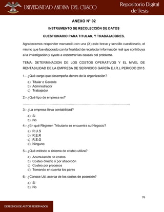 76
ANEXO N° 02
INSTRUMENTO DE RECOLECCIÓN DE DATOS
CUESTIONARIO PARA TITULAR, Y TRABAJADORES.
Agradecemos responder marcando con una (X) este breve y sencillo cuestionario, el
mismo que fue elaborado con la finalidad de recolectar información real que contribuya
a la investigación y ayude a encontrar las causas del problema.
TEMA: DETERMINACION DE LOS COSTOS OPERATIVOS Y EL NIVEL DE
RENTABILIDAD DE LA EMPRESA DE SERVICIOS GARCÍA E.I.R.L PERIODO 2015
1.- ¿Qué cargo que desempeña dentro de la organización?
a) Titular o Gerente
b) Administrador
c) Trabajador
2.- ¿Qué tipo de empresa es?
……………………………………………………………………………………….
3.- ¿La empresa lleva contabilidad?
a) Si
b) No
4.- ¿En qué Régimen Tributario se encuentra su Negocio?
a) R.U.S
b) R.E.R
c) R.E.G
d) Ninguno
5.- ¿Qué método o sistema de costeo utiliza?
a) Acumulación de costos
b) Costeo directo o por absorción
c) Costeo por procesos
d) Tomando en cuenta los pares
6.- ¿Conoce Ud. acerca de los costos de posesión?
a) Si
b) No
 