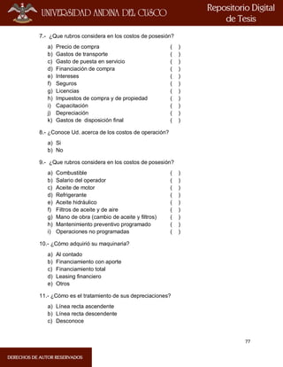 77
7.- ¿Que rubros considera en los costos de posesión?
a) Precio de compra ( )
b) Gastos de transporte ( )
c) Gasto de puesta en servicio ( )
d) Financiación de compra ( )
e) Intereses ( )
f) Seguros ( )
g) Licencias ( )
h) Impuestos de compra y de propiedad ( )
i) Capacitación ( )
j) Depreciación ( )
k) Gastos de disposición final ( )
8.- ¿Conoce Ud. acerca de los costos de operación?
a) Si
b) No
9.- ¿Que rubros considera en los costos de posesión?
a) Combustible ( )
b) Salario del operador ( )
c) Aceite de motor ( )
d) Refrigerante ( )
e) Aceite hidráulico ( )
f) Filtros de aceite y de aire ( )
g) Mano de obra (cambio de aceite y filtros) ( )
h) Mantenimiento preventivo programado ( )
i) Operaciones no programadas ( )
10.- ¿Cómo adquirió su maquinaria?
a) Al contado
b) Financiamiento con aporte
c) Financiamiento total
d) Leasing financiero
e) Otros
11.- ¿Cómo es el tratamiento de sus depreciaciones?
a) Línea recta ascendente
b) Línea recta descendente
c) Desconoce
 