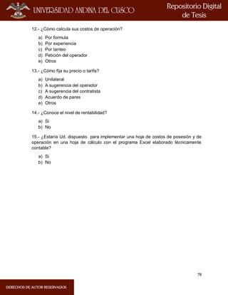78
12.- ¿Cómo calcula sus costos de operación?
a) Por formula
b) Por experiencia
c) Por tanteo
d) Petición del operador
e) Otros
13.- ¿Cómo fija su precio o tarifa?
a) Unilateral
b) A sugerencia del operador
c) A sugerencia del contratista
d) Acuerdo de pares
e) Otros
14.- ¿Conoce el nivel de rentabilidad?
a) Si
b) No
15.- ¿Estaría Ud. dispuesto para implementar una hoja de costos de posesión y de
operación en una hoja de cálculo con el programa Excel elaborado técnicamente
contable?
a) Si
b) No
 