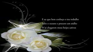 E eu que bem conheço o teu trabalho
Salto o oceano e procuro um atalho
Pr'aí chegarem meus beijos cativos
 