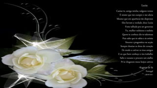 Cantar-te, amiga minha, nalguns versos
É mister que me cumpre e me alicia
Mesmo que em aparência tão dispersos
Eles lavram a verdade, doce Luzia
Foste talhada pra ser generosa
Tu, mulher sedutora e realista
Quem te conhece diz-te talentosa
Pois sabe que és sábia e és artista
Sincera e pragmática na acção
Sempre doseias os dons do coração
De modo a cativar os teus amigos
E eu que bem conheço o teu trabalho
Salto o oceano e procuro um atalho
Pr'aí chegarem meus beijos cativos
Luzia
Eugénio de Sá
Portugal
29/09/2021
 