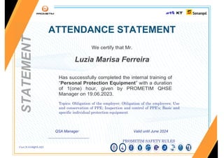 Cert.N.016QSA.023
ATTENDANCE STATEMENT
We certify that Mr.
Luzia Marisa Ferreira
Has successfully completed the internal training of
“Personal Protection Equipment” with a duration
of 1(one) hour, given by PROMETIM QHSE
Manager on 19.06.2023.
Topics: Obligation of the employer; Obligation of the employees; Use
and conservation of PPE; Inspection and control of PPE's; Basic and
specific individual protection equipment
QSA Manager Valid until June 2024
______________________
PROMETIM SAFETY RULES
STATEMENT
 