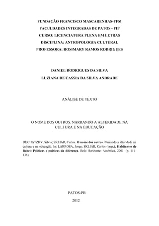 FUNDAÇÃO FRANCISCO MASCARENHAS-FFM
            FACULDADES INTEGRADAS DE PATOS - FIP
           CURSO: LICENCIATURA PLENA EM LETRAS
             DISCIPLINA: ANTROPOLOGIA CULTURAL
         PROFESSORA: ROSIMARY RAMOS RODRIGUES




                    DANIEL RODRIGUES DA SILVA

             LUZIANA DE CASSIA DA SILVA ANDRADE




                            ANÁLISE DE TEXTO




      O NOME DOS OUTROS. NARRANDO A ALTERIDADE NA
                 CULTURA E NA EDUCAÇÃO


DUCHATZKY, Silvia; SKLIAR, Carlos. O nome dos outros. Narrando a alteridade na
cultura e na educação. In: LARROSA, Jorge; SKLIAR, Carlos (orgs.). Habitantes de
Babel: Políticas e poéticas da diferença. Belo Horizonte: Autêntica, 2001. (p. 119-
138)




                                PATOS-PB

                                    2012
 
