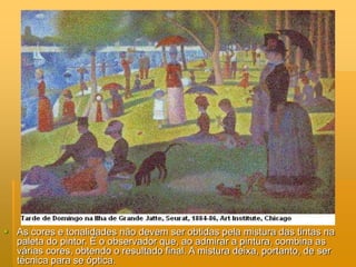  As cores e tonalidades não devem ser obtidas pela mistura das tintas na
paleta do pintor. É o observador que, ao admirar a pintura, combina as
várias cores, obtendo o resultado final. A mistura deixa, portanto, de ser
técnica para se óptica.
 