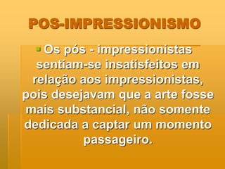 POS-IMPRESSIONISMO
 Os pós - impressionistas
sentiam-se insatisfeitos em
relação aos impressionistas,
pois desejavam que a arte fosse
mais substancial, não somente
dedicada a captar um momento
passageiro.
 