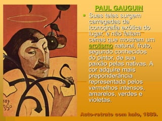 Auto-retrato com halo, 1889.
PAUL GAUGUIN
 Suas telas surgem
carregadas da
iconografia exótica do
lugar, e não faltam
cenas que mostram um
erotismo natural, fruto,
segundo conhecidos
do pintor, de sua
paixão pelas nativas. A
cor adquire mais
preponderância
representada pelos
vermelhos intensos,
amarelos, verdes e
violetas.
 