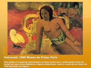 Vairumati, 1896 Museu de Orsay, Paris
Este quadro é composto basicamente de duas coisas que o artista gosta muito de
incluir em suas obras: Mulheres e figuras misteriosas, como é o caso da ave típica do
Taiti atacando um lagarto
 