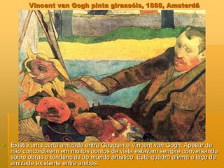 Vincent van Gogh pinta girassóis, 1888, Amsterdã
 Existia uma certa amizade entre Gauguin e Vincent van Gogh. Apesar de
não concordarem em muitos pontos de vista estavam sempre conversando
sobre obras e tendências do mundo artístico. Este quadro afirma o laço de
amizade existente entre ambos.
 