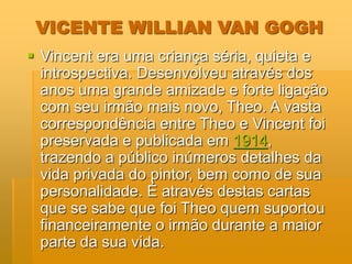 VICENTE WILLIAN VAN GOGH
 Vincent era uma criança séria, quieta e
introspectiva. Desenvolveu através dos
anos uma grande amizade e forte ligação
com seu irmão mais novo, Theo. A vasta
correspondência entre Theo e Vincent foi
preservada e publicada em 1914,
trazendo a público inúmeros detalhes da
vida privada do pintor, bem como de sua
personalidade. É através destas cartas
que se sabe que foi Theo quem suportou
financeiramente o irmão durante a maior
parte da sua vida.
 