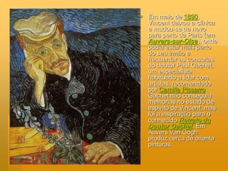  Em maio de 1890,
Vincent deixou a clínica
e mudou-se de novo
para perto de Paris (em
Auvers-sur-Oise), onde
podia estar mais perto
do seu irmão e
frequentar as consultas
do doutor Paul Gachet,
um especialista
habituado a lidar com
artistas, recomendado
por Camille Pissarro.
Gachet não conseguiu
melhorias no estado de
espírito de Vincent, mas
foi a inspiração para o
conhecido Retrato do
Doutor Gachet. Em
Auvers Van Gogh
produz cerca de oitenta
pinturas.
 