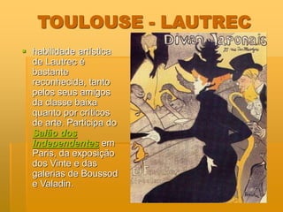 TOULOUSE - LAUTREC
 habilidade artística
de Lautrec é
bastante
reconhecida, tanto
pelos seus amigos
da classe baixa
quanto por críticos
de arte. Participa do
Salão dos
Independentes em
Paris, da exposição
dos Vinte e das
galerias de Boussod
e Valadin.
 