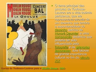 Cartaz de Toulouse-Lautrec para o Moulin Rouge, 1891.
 O tema principal das
pinturas de Toulouse-
Lautrec era a vida boémia
parisiense, que ele
representava através de
um desenho que lembra
a espontaneidade do
desenho satírico de
Honoré Daumier, e uma
composição dinâmica que
poderia ter sido
influenciada pela
fotografia e as gravuras
japonesas, dois fatores
de grande importância
cultural no fim do século
XIX.
 
