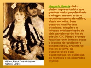 Auguste Renoir - foi o
pintor impressionista que
ganhou maior popularidade
e chegou mesmo a ter o
reconhecimento da crítica,
ainda em vida. Seus
quadros manifestam
otimismo, alegria e a
intensa movimentação da
vida parisiense do fim do
século XIX. Pintou o corpo
feminino com formas puras
e isentas de erotismo e
sensualidade, preferia os
nus ao ar livre, as
composições com
personagens do cotidiano,
os retratos e as naturezas
mortas
 