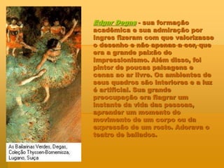 Edgar Degas - sua formação
acadêmica e sua admiração por
Ingres fizeram com que valorizasse
o desenho e não apenas a cor, que
era a grande paixão do
Impressionismo. Além disso, foi
pintor de poucas paisagens e
cenas ao ar livre. Os ambientes de
seus quadros são interiores e a luz
é artificial. Sua grande
preocupação era flagrar um
instante da vida das pessoas,
aprender um momento do
movimento de um corpo ou da
expressão de um rosto. Adorava o
teatro de bailados.
 