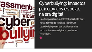 Cyberbullying:Impactos
psicológicos esociais
naeradigital
Nos tempos atuais, a internet possibilita que
novas formas de violência surjam.O
cyberbullying é um dos problemas mais
recorrentes na era digital e precisa ser
combatido.
 