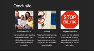 Conclusão
Criarconsciência
Criarconsciênciasobreos perigos
nainternet eos efeitos queo
cyberbullying podecausarnas
pessoas éfundamentalpara
combatê-lo.
Escola
Trabalhara temática na escola,
compalestras eproj
etos,é
fundamentalparaprevenção e
solução decasos deviolência
nestainstituição.
Responsabilidade
É preciso criaruma cultura de
responsabilidadenainternet,
ondecadauméresponsável
pelas consequências desuas
ações online.
 
