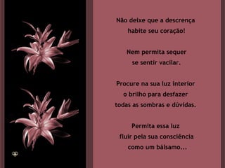 Não deixe que a descrença  habite seu coração! Nem permita sequer se sentir vacilar. Procure na sua luz interior  o brilho para desfazer  todas as sombras e dúvidas.  Permita essa luz  fluir pela sua consciência como um bálsamo... 