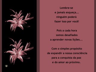 Lembre-se  e jamais esqueça... ninguém poderá  fazer isso por você! Pois a cada hora somos desafiados  a aprender novas lições...  Com o simples propósito de expandir a nossa consciência para a conquista da paz  e do amor ao próximo.  