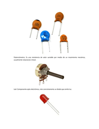 Potenciómetro: Es una resistencia de valor variable por medio de un movimiento mecánico,
usualmente rotacional o lineal.
Led: Componente opto electrónico, más concretamente un diodo que emite luz.
 