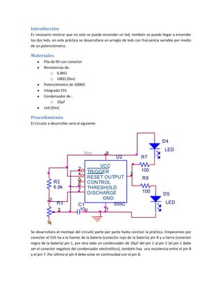 Introducción
Es necesario mostrar que no solo se puede encender un led, también se puede llegar a encender
los dos leds, en esta práctica se desarrollara un arreglo de leds con frecuencia variable por medio
de un potenciómetro.
Materiales
Pila de 9V con conector
Resistencias de:
o 6.8KΩ
o 100Ω (Dos)
Potenciómetro de 100KΩ
Integrado 555
Condensador de :
o 10µF
Led (Dos)
Procedimiento
El circuito a desarrollar será el siguiente
Se desarrollara el montaje del circuito parte por parte hasta concluir la práctica. Empecemos por
conectar el 555 ha a la fuente de la batería (conector rojo de la batería) pin 8 y a tierra (conector
negro de la batería) pin 1, por otro lado un condensador de 10µF del pin 1 al pin 2 (el pin 1 debe
ser el conector negativo del condensador electrolítico), también hay una resistencia entre el pin 8
y el pin 7. Por último el pin 4 debe estar en continuidad con el pin 8.
R2
6.8k
D5
LED
R7
100
Vcc
R3
3
1
2
R8
100
U2
555C
1
3
5
6
7
8
2
4
GND
OUTPUT
CONTROL
THRESHOLD
DISCHARGE
VCC
TRIGGER
RESET
C1
10u
D4
LED
 