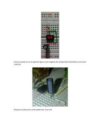 Como se puede ver en la siguiente figura, el pin negativo del condensador electrolítico va en el pin
1 del 555.
Después se colocara en continuidad el pin 2 con el 6.
 