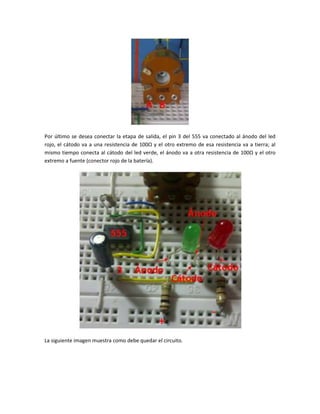 Por último se desea conectar la etapa de salida, el pin 3 del 555 va conectado al ánodo del led
rojo, el cátodo va a una resistencia de 100Ω y el otro extremo de esa resistencia va a tierra; al
mismo tiempo conecta al cátodo del led verde, el ánodo va a otra resistencia de 100Ω y el otro
extremo a fuente (conector rojo de la batería).
La siguiente imagen muestra como debe quedar el circuito.
 