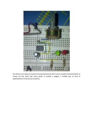 Por último en el video se muestra el funcionamiento de este circuito, cuando el potenciómetro se
mueve los led, tanto rojo como verde, se prende y apagan, a medida que se varia el
potenciómetro la frecuencia es distinta.
 