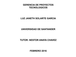 GERENCIA DE PROYECTOS
TECNOLOGICOS
LUZ JANETH SOLARTE GARCIA
UNIVERSIDAD DE SANTANDER
TUTOR: NESTOR ANAYA CHAVEZ
FEBRERO 2016
 