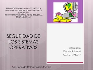 REPÚBLICA BOLIVARIANA DE VENEZUELA
MINISTERIO DEL PODER POPULAR PARA LA
EDUCACIÓN
INSTITUTO UNIVERSITARIO AGRO-INDUSTRIAL
ZONA-NORTE I.U.T
Integrante
Duarte R. Luz M
C.I.V:21,596,217
SEGURIDAD DE
LOS SISTEMAS
OPERATIVOS
San Juan de Colon Estado-Tachira
 