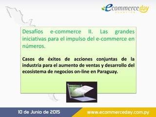 Desafíos e-commerce II. Las grandes
iniciativas para el impulso del e-commerce en
números.
Casos de éxitos de acciones conjuntas de la
industria para el aumento de ventas y desarrollo del
ecosistema de negocios on-line en Paraguay.
 