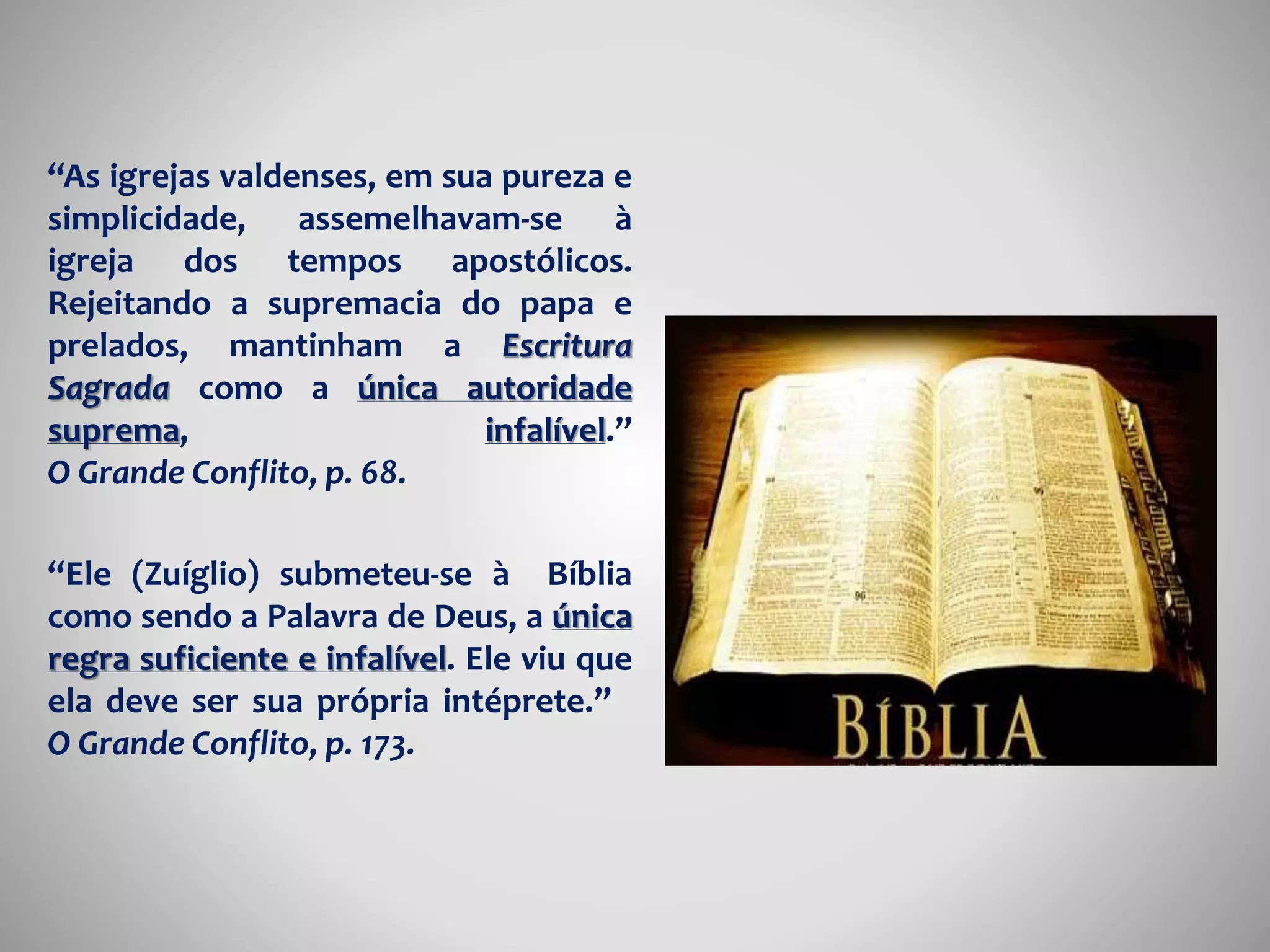 “As igrejas valdenses, em sua pureza e 
simplicidade, assemelhavam-se à 
igreja dos tempos apostólicos. 
Rejeitando a supremacia do papa e 
prelados, mantinham a Escritura 
Sagrada como a única autoridade 
suprema, infalível.” 
O Grande Conflito, p. 68. 
“Ele (Zuíglio) submeteu-se à Bíblia 
como sendo a Palavra de Deus, a única 
regra suficiente e infalível. Ele viu que 
ela deve ser sua própria intéprete.” 
O Grande Conflito, p. 173. 
 