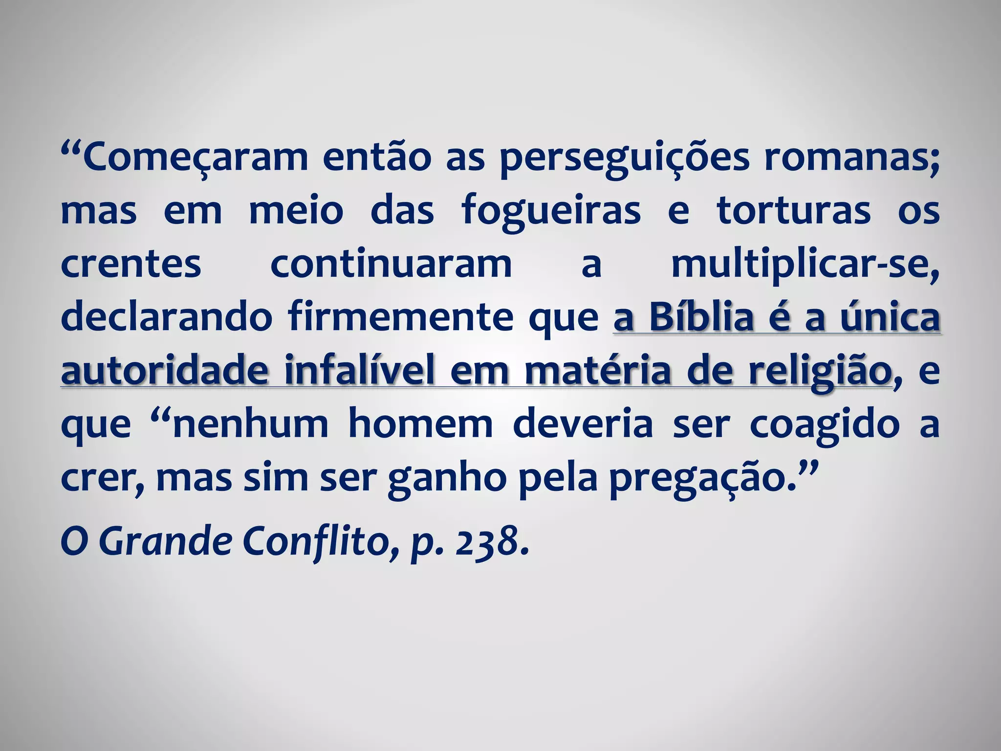 “Começaram então as perseguições romanas; 
mas em meio das fogueiras e torturas os 
crentes continuaram a multiplicar-se, 
declarando firmemente que a Bíblia é a única 
autoridade infalível em matéria de religião, e 
que “nenhum homem deveria ser coagido a 
crer, mas sim ser ganho pela pregação.” 
O Grande Conflito, p. 238. 
 