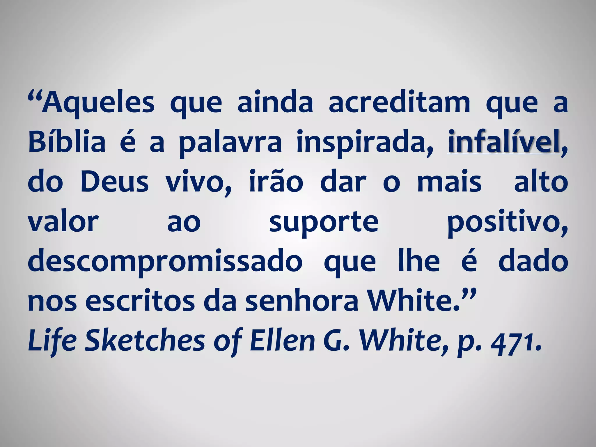 “Aqueles que ainda acreditam que a 
Bíblia é a palavra inspirada, infalível, 
do Deus vivo, irão dar o mais alto 
valor ao suporte positivo, 
descompromissado que lhe é dado 
nos escritos da senhora White.” 
Life Sketches of Ellen G. White, p. 471. 
 
