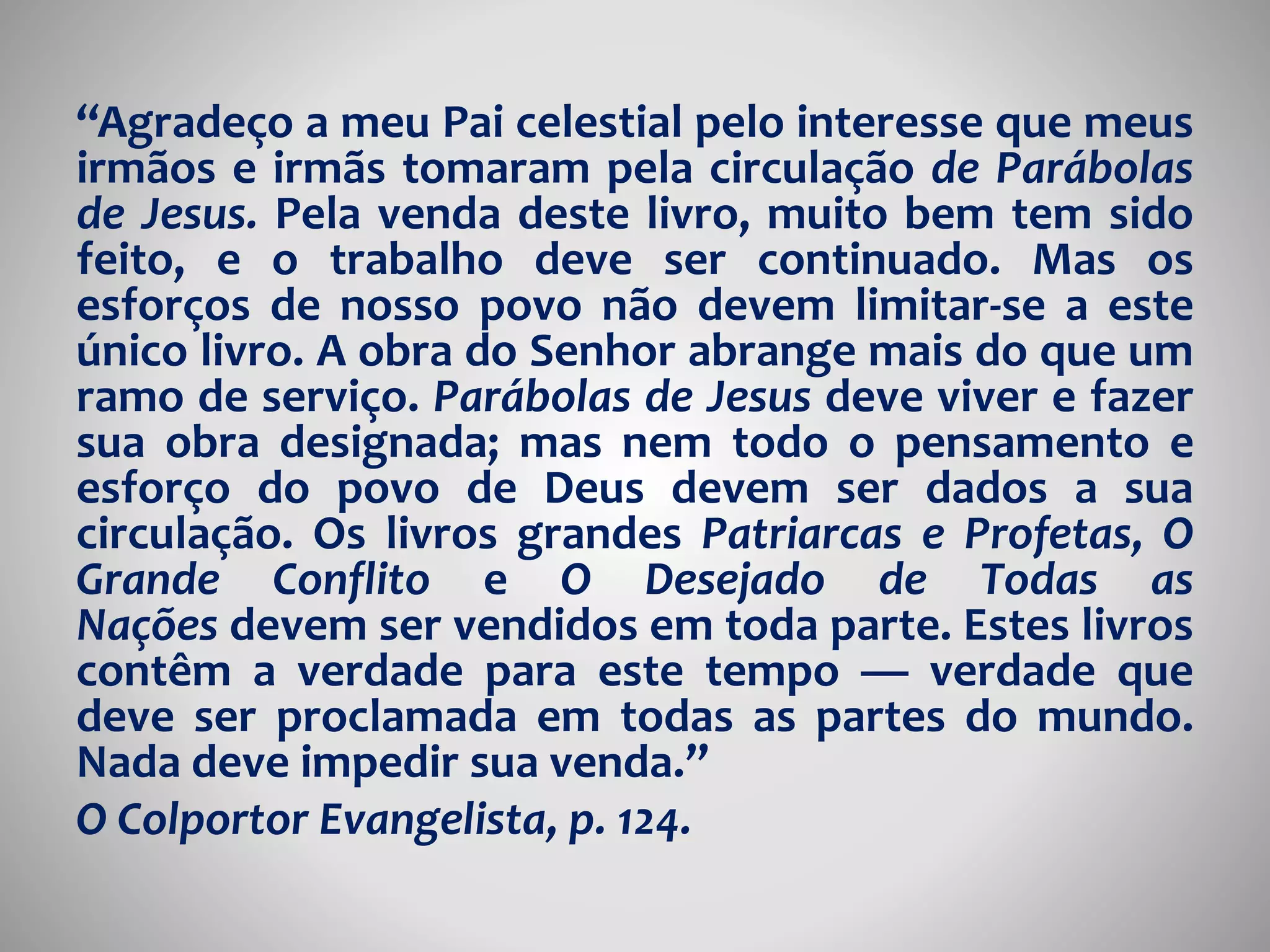 “Agradeço a meu Pai celestial pelo interesse que meus 
irmãos e irmãs tomaram pela circulação de Parábolas 
de Jesus. Pela venda deste livro, muito bem tem sido 
feito, e o trabalho deve ser continuado. Mas os 
esforços de nosso povo não devem limitar-se a este 
único livro. A obra do Senhor abrange mais do que um 
ramo de serviço. Parábolas de Jesus deve viver e fazer 
sua obra designada; mas nem todo o pensamento e 
esforço do povo de Deus devem ser dados a sua 
circulação. Os livros grandes Patriarcas e Profetas, O 
Grande Conflito e O Desejado de Todas as 
Nações devem ser vendidos em toda parte. Estes livros 
contêm a verdade para este tempo — verdade que 
deve ser proclamada em todas as partes do mundo. 
Nada deve impedir sua venda.” 
O Colportor Evangelista, p. 124. 
 