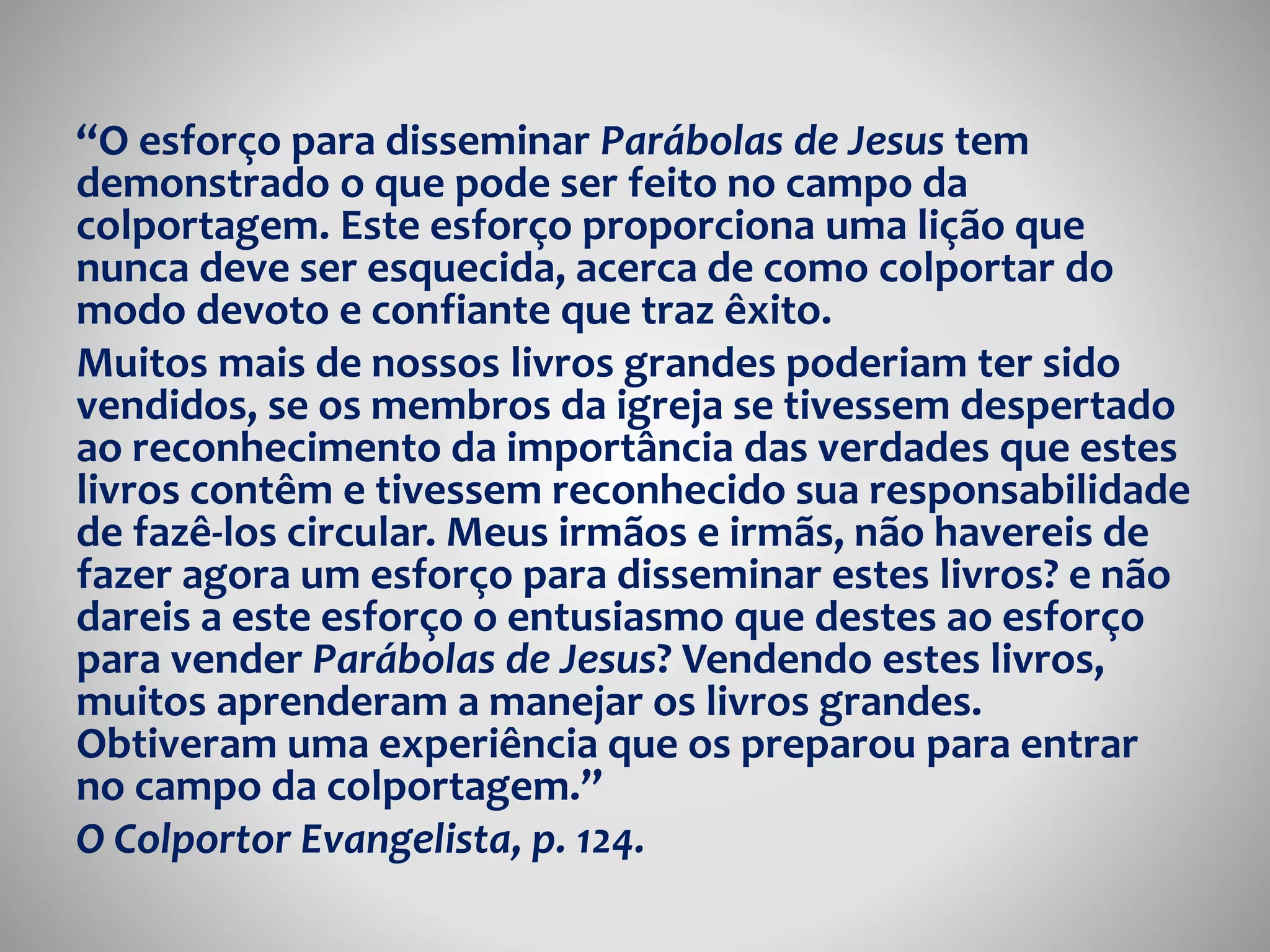 “O esforço para disseminar Parábolas de Jesus tem 
demonstrado o que pode ser feito no campo da 
colportagem. Este esforço proporciona uma lição que 
nunca deve ser esquecida, acerca de como colportar do 
modo devoto e confiante que traz êxito. 
Muitos mais de nossos livros grandes poderiam ter sido 
vendidos, se os membros da igreja se tivessem despertado 
ao reconhecimento da importância das verdades que estes 
livros contêm e tivessem reconhecido sua responsabilidade 
de fazê-los circular. Meus irmãos e irmãs, não havereis de 
fazer agora um esforço para disseminar estes livros? e não 
dareis a este esforço o entusiasmo que destes ao esforço 
para vender Parábolas de Jesus? Vendendo estes livros, 
muitos aprenderam a manejar os livros grandes. 
Obtiveram uma experiência que os preparou para entrar 
no campo da colportagem.” 
O Colportor Evangelista, p. 124. 
 
