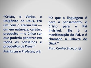 “Cristo, o Verbo, o 
Unigênito de Deus, era 
um com o eterno Pai — 
um em natureza, caráter, 
propósito — o único ser 
que poderia penetrar em 
todos os conselhos e 
propósitos de Deus.” 
Patriarcas e Profetas, p.8. 
“O que a linguagem é 
para o pensamento, é 
Cristo para o Pai 
invisível. Ele é a 
manifestação do Pai, e é 
chamado a Palavra de 
Deus.” 
Para Conhecê-Lo, p. 33. 
 