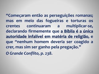“Começaram então as perseguições romanas; 
mas em meio das fogueiras e torturas os 
crentes continuaram a multiplicar-se, 
declarando firmemente que a Bíblia é a única 
autoridade infalível em matéria de religião, e 
que “nenhum homem deveria ser coagido a 
crer, mas sim ser ganho pela pregação.” 
O Grande Conflito, p. 238. 
 