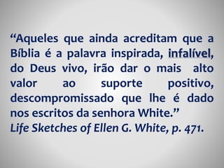 “Aqueles que ainda acreditam que a 
Bíblia é a palavra inspirada, infalível, 
do Deus vivo, irão dar o mais alto 
valor ao suporte positivo, 
descompromissado que lhe é dado 
nos escritos da senhora White.” 
Life Sketches of Ellen G. White, p. 471. 
 