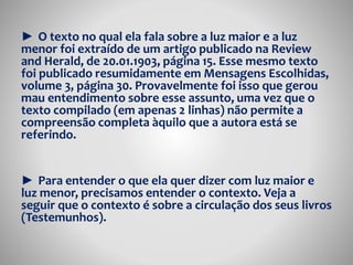 ► O texto no qual ela fala sobre a luz maior e a luz 
menor foi extraído de um artigo publicado na Review 
and Herald, de 20.01.1903, página 15. Esse mesmo texto 
foi publicado resumidamente em Mensagens Escolhidas, 
volume 3, página 30. Provavelmente foi isso que gerou 
mau entendimento sobre esse assunto, uma vez que o 
texto compilado (em apenas 2 linhas) não permite a 
compreensão completa àquilo que a autora está se 
referindo. 
► Para entender o que ela quer dizer com luz maior e 
luz menor, precisamos entender o contexto. Veja a 
seguir que o contexto é sobre a circulação dos seus livros 
(Testemunhos). 
 