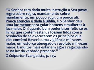 “O Senhor tem dado muita instrução a Seu povo: 
regra sobre regra, mandamento sobre 
mandamento, um pouco aqui, um pouco ali. 
Pouca atenção é dada à Bíblia, e o Senhor deu 
uma luz menor para guiar homens e mulheres à 
luz maior. Oh! quanto bem poderia ser feito se os 
livros que contêm esta luz fossem lidos com a 
resolução de se executarem os princípios que 
eles contêm! Haveria uma vigilância mil vezes 
maior, um esforço abnegado e resoluto mil vezes 
maior. E muitos mais estariam agora regozijando-se 
na luz da verdade presente.” 
O Colportor Evangelista, p. 125. 
 