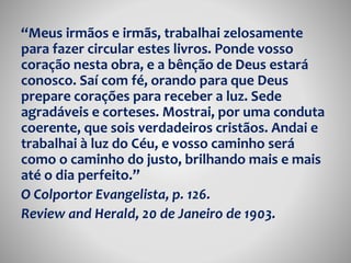 “Meus irmãos e irmãs, trabalhai zelosamente 
para fazer circular estes livros. Ponde vosso 
coração nesta obra, e a bênção de Deus estará 
conosco. Saí com fé, orando para que Deus 
prepare corações para receber a luz. Sede 
agradáveis e corteses. Mostrai, por uma conduta 
coerente, que sois verdadeiros cristãos. Andai e 
trabalhai à luz do Céu, e vosso caminho será 
como o caminho do justo, brilhando mais e mais 
até o dia perfeito.” 
O Colportor Evangelista, p. 126. 
Review and Herald, 20 de Janeiro de 1903. 
 