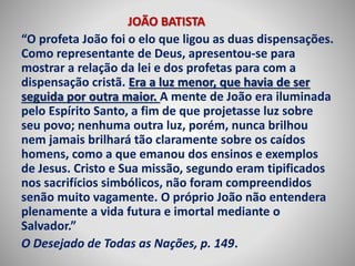 JOÃO BATISTA 
“O profeta João foi o elo que ligou as duas dispensações. 
Como representante de Deus, apresentou-se para 
mostrar a relação da lei e dos profetas para com a 
dispensação cristã. Era a luz menor, que havia de ser 
seguida por outra maior. A mente de João era iluminada 
pelo Espírito Santo, a fim de que projetasse luz sobre 
seu povo; nenhuma outra luz, porém, nunca brilhou 
nem jamais brilhará tão claramente sobre os caídos 
homens, como a que emanou dos ensinos e exemplos 
de Jesus. Cristo e Sua missão, segundo eram tipificados 
nos sacrifícios simbólicos, não foram compreendidos 
senão muito vagamente. O próprio João não entendera 
plenamente a vida futura e imortal mediante o 
Salvador.” 
O Desejado de Todas as Nações, p. 149. 
 