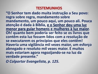 TESTEMUNHOS 
“O Senhor tem dado muita instrução a Seu povo: 
regra sobre regra, mandamento sobre 
mandamento, um pouco aqui, um pouco ali. Pouca 
atenção é dada à Bíblia, e o Senhor deu uma luz 
menor para guiar homens e mulheres à luz maior. 
Oh! quanto bem poderia ser feito se os livros que 
contêm esta luz fossem lidos com a resolução de 
se executarem os princípios que eles contêm! 
Haveria uma vigilância mil vezes maior, um esforço 
abnegado e resoluto mil vezes maior. E muitos 
mais estariam agora regozijando-se na luz da 
verdade presente.” 
O Colportor Evangelista, p. 125. 
 